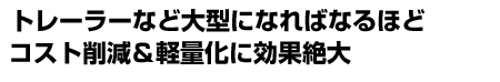 トレーラーなど大型になればなるほどコスト削減＆軽量化に効果絶大