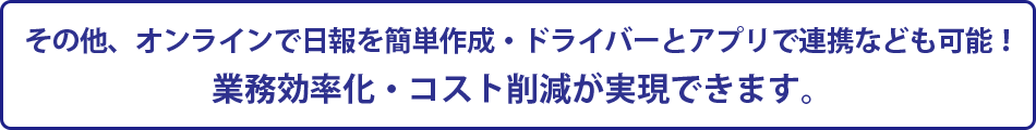 その他、オンラインで日報を簡単作成・ドライバーとアプリで連携なども可能！業務効率化・コスト削減が実現できます。