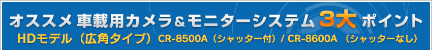 車載用カメラ＆モニターシステム 3大ポイント　HDモデル(広角タイプ)CR-8500A（シャッター付）/ CR-8600A （シャッターなし）