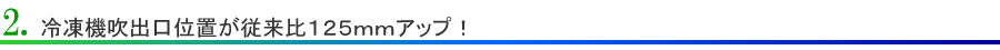 2.冷凍機吹出口位置が従来比125mmアップ！