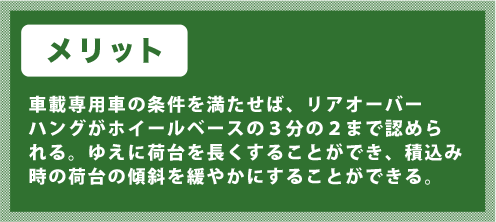 車載専用車の条件を満たせば、リアオーバーハングがホイールベースの３分の２まで認められる。ゆえに荷台を長くすることができ、積込み時の荷台の傾斜を緩やかにすることができる。