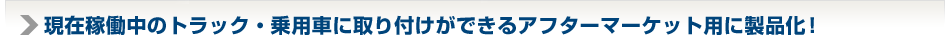 現在稼働中のトラック・乗用車に取り付けができるアフターマーケット用に製品化！