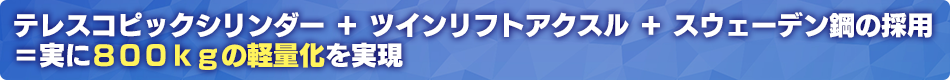 テレスコピックシリンダー＋ツインリフトアクスル＋スウェーデン鋼の採用＝実に800kgの軽量化を実現