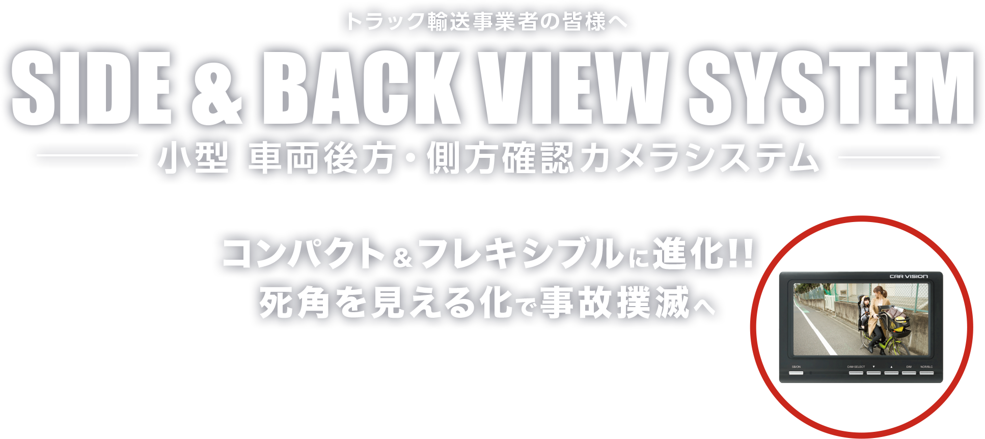 トラック輸送事業者の皆様へ SIDE & BACK VIEW SYSTEM サイド&バックビューシステム 死⾓を視界に変えるトラック⽤「左側⽅・後⽅確認」カメラシステムで死⾓ゼロへ