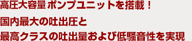 高圧大容量ポンプユニットを搭載！国内最大の吐出圧と最高クラスの吐出量および低騒音性を実現！