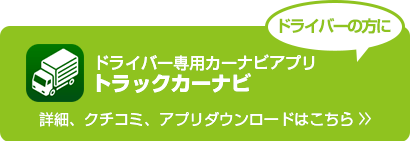 ドライバーの方に　トラックドライバー専用カーナビアプリ「トラックカーナビ」　詳細、クチコミ、資料ダウンロードはこちら