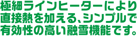 極細ラインヒーターにより直接熱を加える、シンプルで有効性の高い融雪機能です。