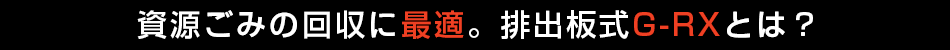 資源ごみの回収に最適。排出板式G-RXとは？