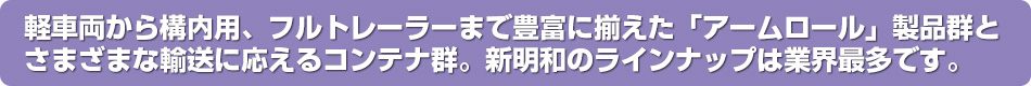軽車両から構内用、フルトレーラーまで豊富にそろえた「アームロール」製品群とさまざまな輸送に応えるコンテナ群。新明和のラインナップは業界最多です。