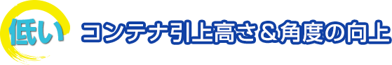 低い　コンテナ引上高さ＆角度の向上