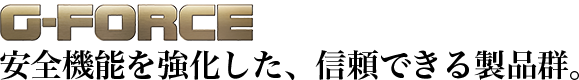 G-FORCE　安全機能を強化した、信頼できる製品群。
