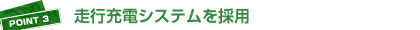 POINT3：走行充電システムを採用