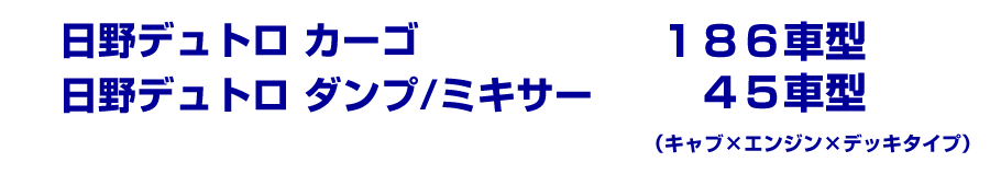 日野デュトロ　カーゴ…186車型／日野デュトロ　ダンプ・ミキサ－…45車型（キャブ×エンジン×デッキタイプ）